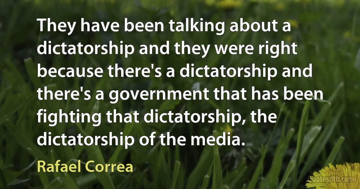 They have been talking about a dictatorship and they were right because there's a dictatorship and there's a government that has been fighting that dictatorship, the dictatorship of the media. (Rafael Correa)