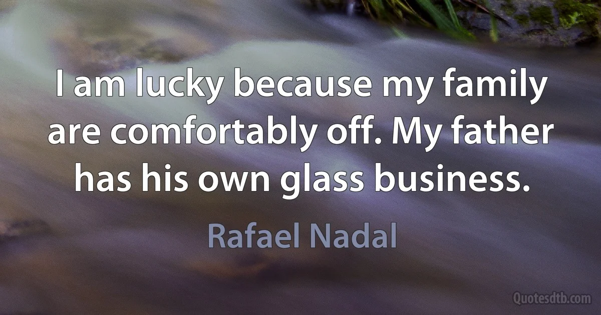 I am lucky because my family are comfortably off. My father has his own glass business. (Rafael Nadal)