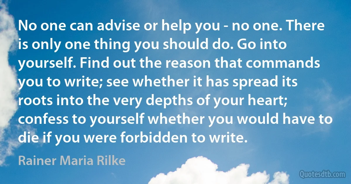 No one can advise or help you - no one. There is only one thing you should do. Go into yourself. Find out the reason that commands you to write; see whether it has spread its roots into the very depths of your heart; confess to yourself whether you would have to die if you were forbidden to write. (Rainer Maria Rilke)