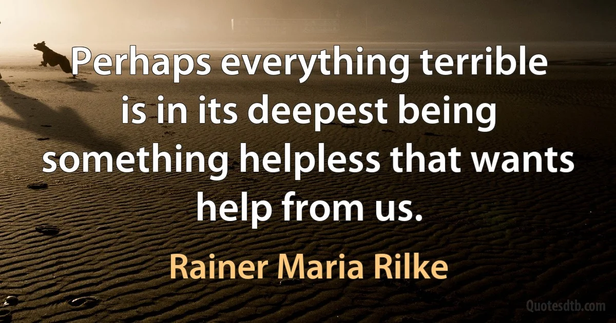 Perhaps everything terrible is in its deepest being something helpless that wants help from us. (Rainer Maria Rilke)