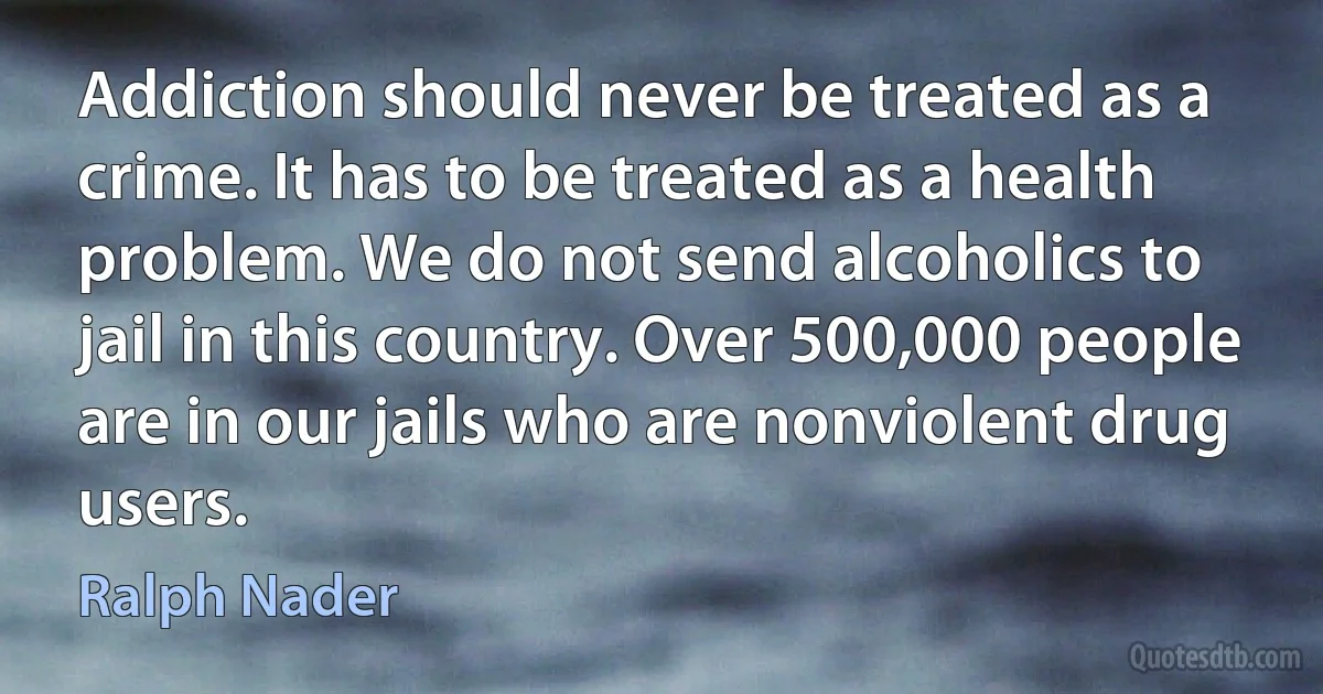 Addiction should never be treated as a crime. It has to be treated as a health problem. We do not send alcoholics to jail in this country. Over 500,000 people are in our jails who are nonviolent drug users. (Ralph Nader)