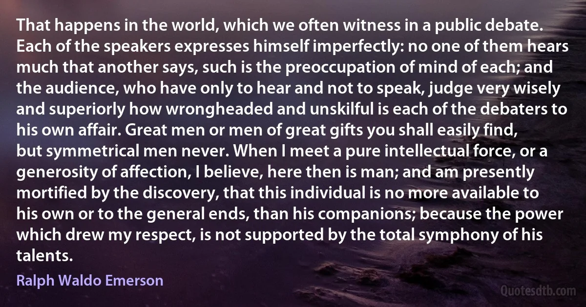 That happens in the world, which we often witness in a public debate. Each of the speakers expresses himself imperfectly: no one of them hears much that another says, such is the preoccupation of mind of each; and the audience, who have only to hear and not to speak, judge very wisely and superiorly how wrongheaded and unskilful is each of the debaters to his own affair. Great men or men of great gifts you shall easily find, but symmetrical men never. When I meet a pure intellectual force, or a generosity of affection, I believe, here then is man; and am presently mortified by the discovery, that this individual is no more available to his own or to the general ends, than his companions; because the power which drew my respect, is not supported by the total symphony of his talents. (Ralph Waldo Emerson)