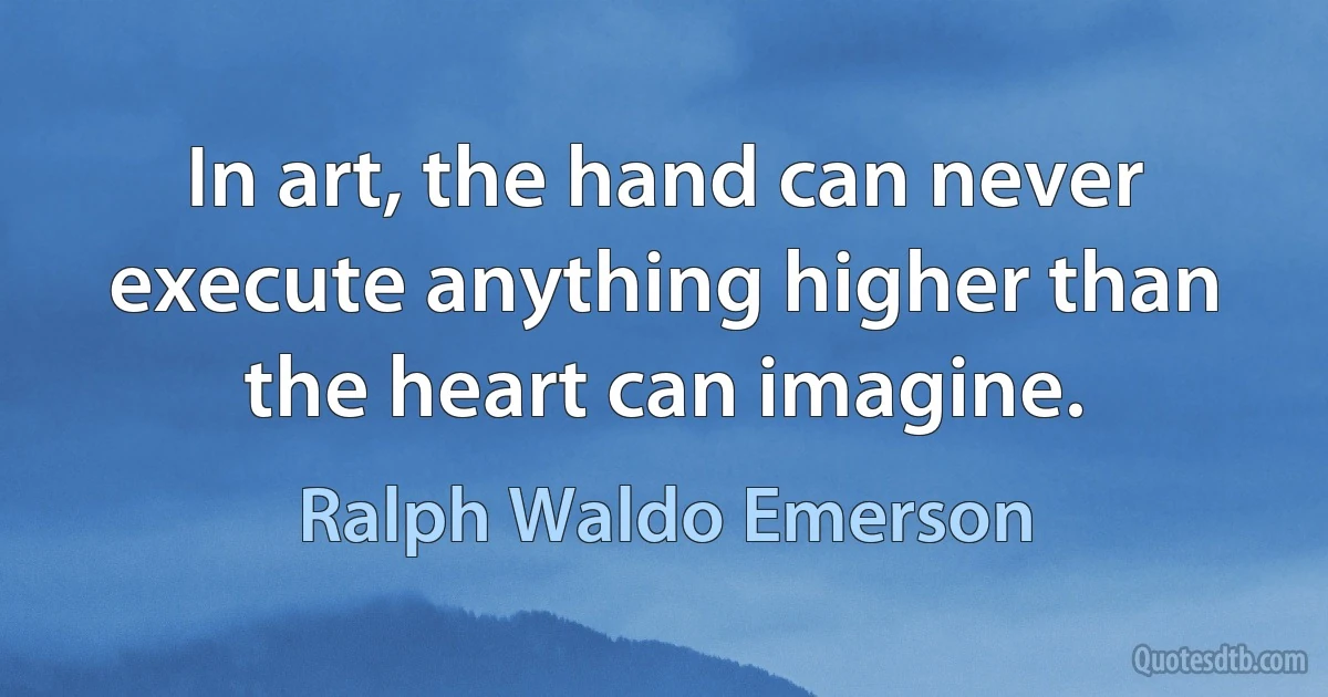 In art, the hand can never execute anything higher than the heart can imagine. (Ralph Waldo Emerson)