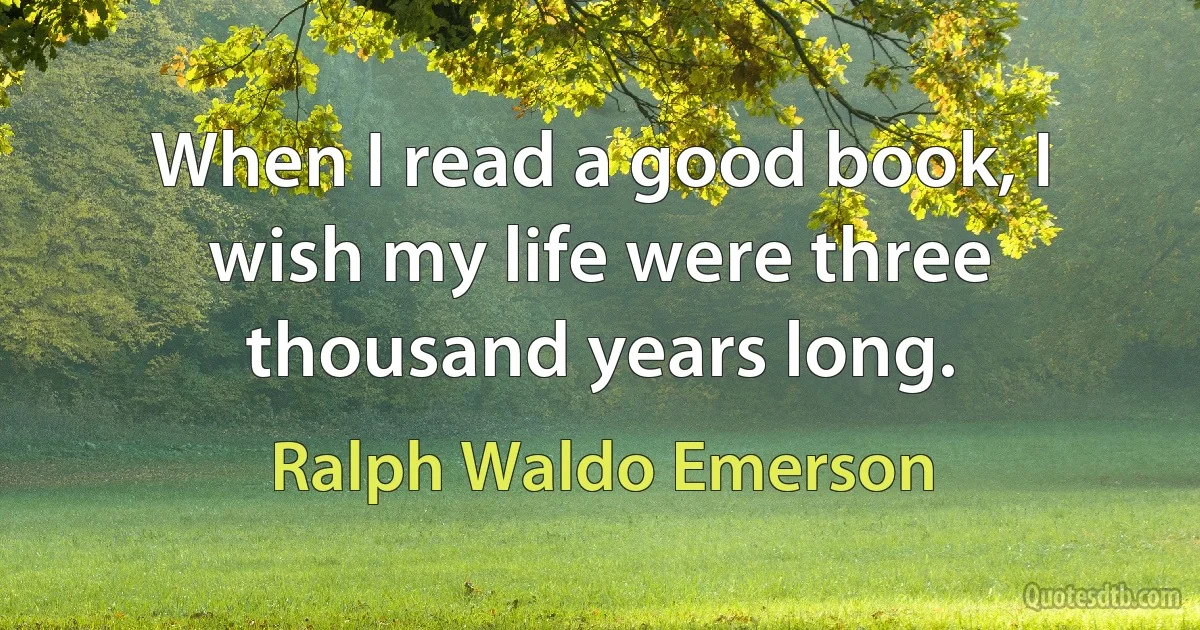 When I read a good book, I wish my life were three thousand years long. (Ralph Waldo Emerson)