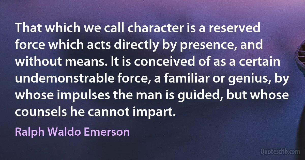 That which we call character is a reserved force which acts directly by presence, and without means. It is conceived of as a certain undemonstrable force, a familiar or genius, by whose impulses the man is guided, but whose counsels he cannot impart. (Ralph Waldo Emerson)