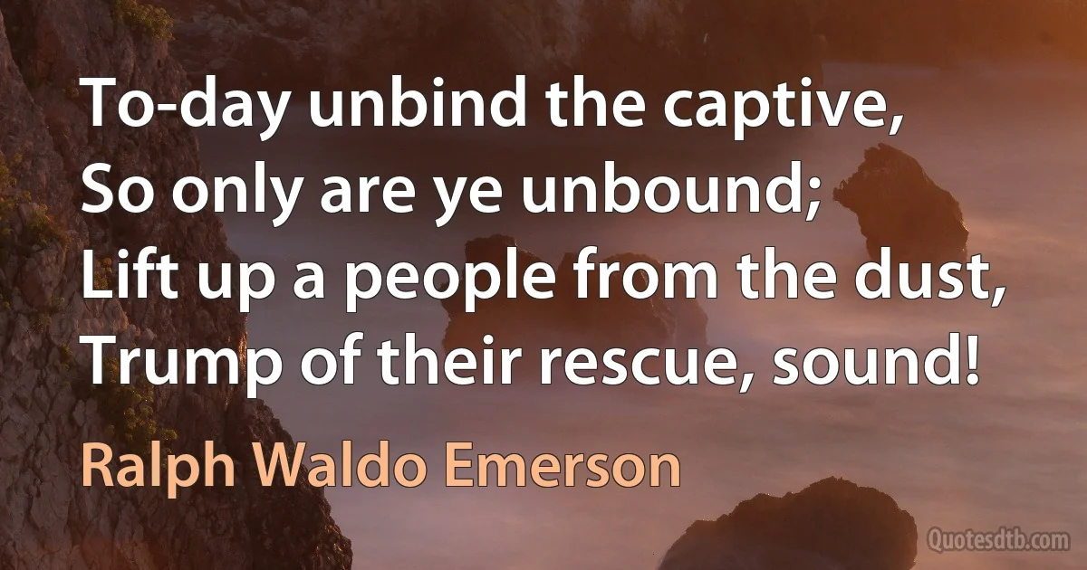 To-day unbind the captive,
So only are ye unbound;
Lift up a people from the dust,
Trump of their rescue, sound! (Ralph Waldo Emerson)