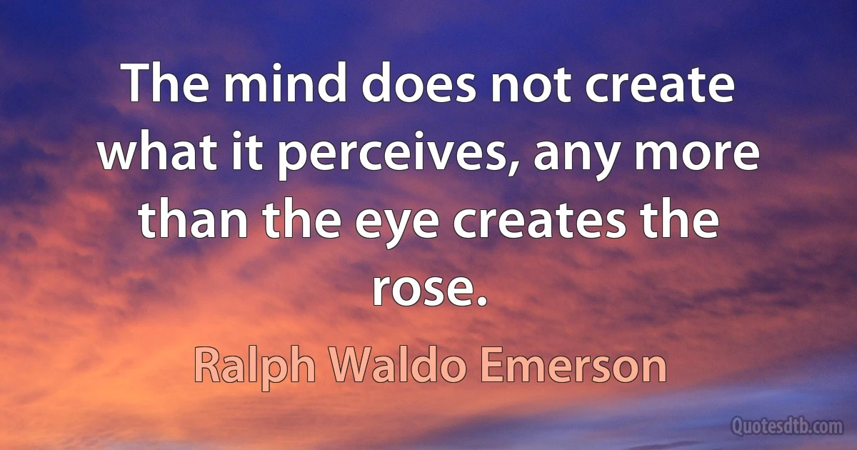 The mind does not create what it perceives, any more than the eye creates the rose. (Ralph Waldo Emerson)