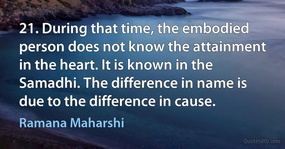 21. During that time, the embodied person does not know the attainment in the heart. It is known in the Samadhi. The difference in name is due to the difference in cause. (Ramana Maharshi)