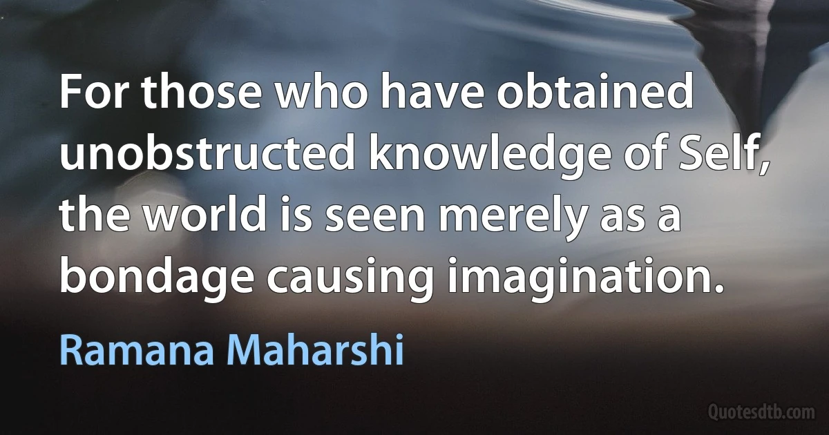 For those who have obtained unobstructed knowledge of Self, the world is seen merely as a bondage causing imagination. (Ramana Maharshi)