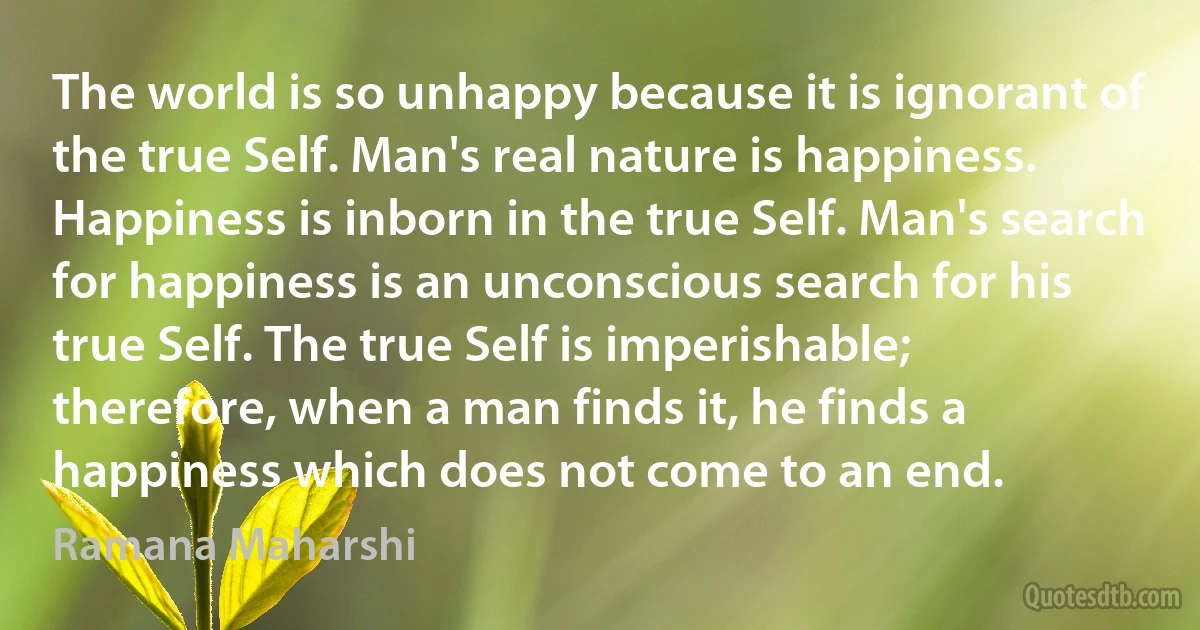 The world is so unhappy because it is ignorant of the true Self. Man's real nature is happiness. Happiness is inborn in the true Self. Man's search for happiness is an unconscious search for his true Self. The true Self is imperishable; therefore, when a man finds it, he finds a happiness which does not come to an end. (Ramana Maharshi)