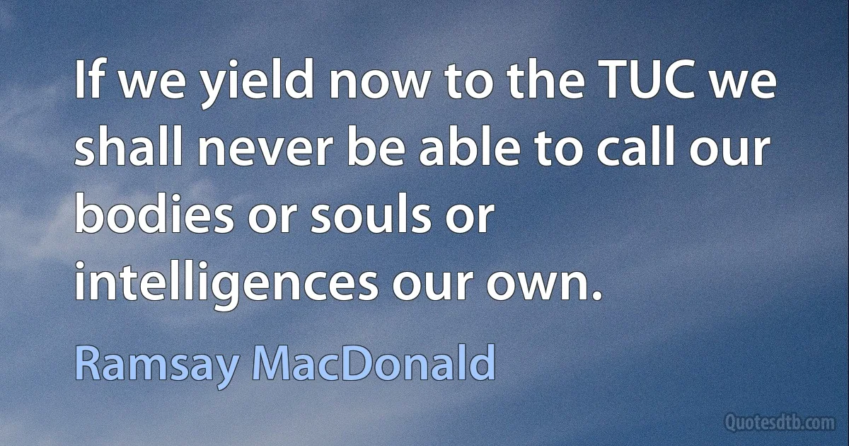 If we yield now to the TUC we shall never be able to call our bodies or souls or intelligences our own. (Ramsay MacDonald)