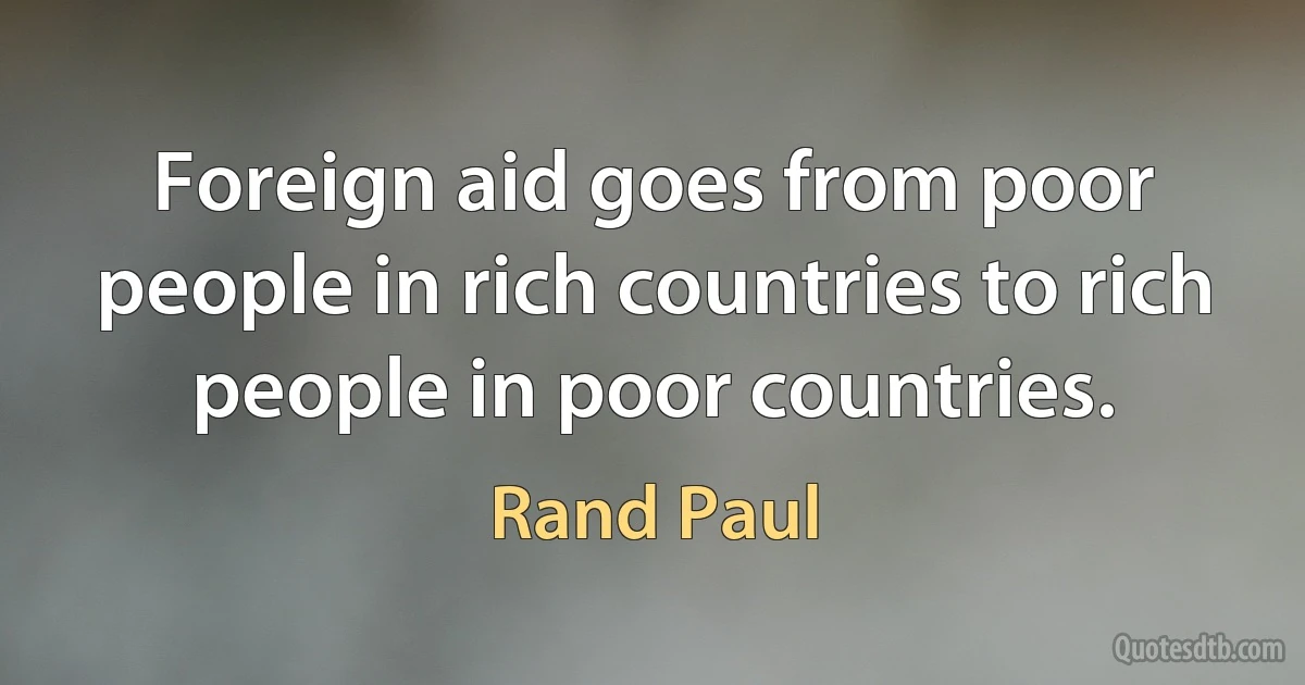 Foreign aid goes from poor people in rich countries to rich people in poor countries. (Rand Paul)