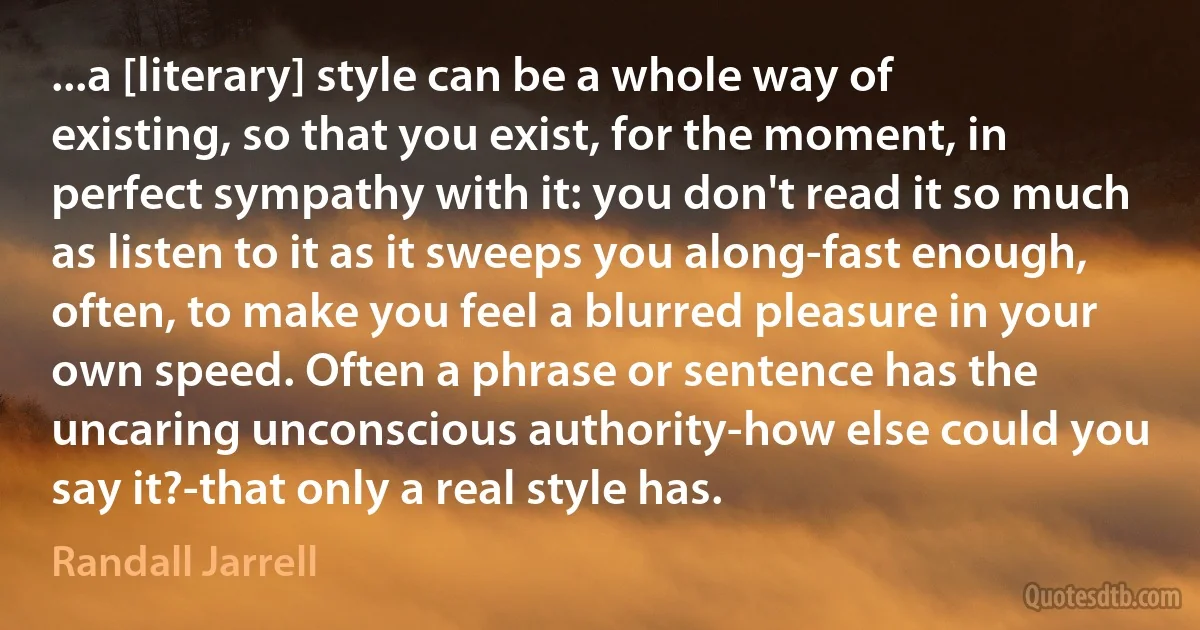 ...a [literary] style can be a whole way of existing, so that you exist, for the moment, in perfect sympathy with it: you don't read it so much as listen to it as it sweeps you along-fast enough, often, to make you feel a blurred pleasure in your own speed. Often a phrase or sentence has the uncaring unconscious authority-how else could you say it?-that only a real style has. (Randall Jarrell)