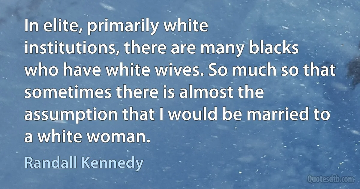 In elite, primarily white institutions, there are many blacks who have white wives. So much so that sometimes there is almost the assumption that I would be married to a white woman. (Randall Kennedy)