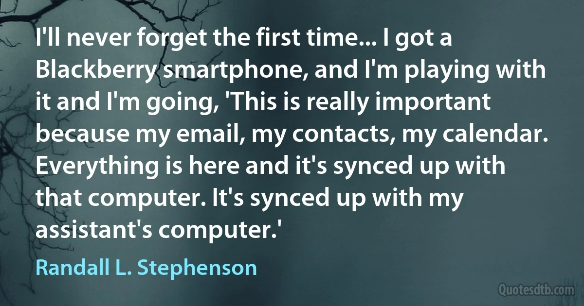 I'll never forget the first time... I got a Blackberry smartphone, and I'm playing with it and I'm going, 'This is really important because my email, my contacts, my calendar. Everything is here and it's synced up with that computer. It's synced up with my assistant's computer.' (Randall L. Stephenson)