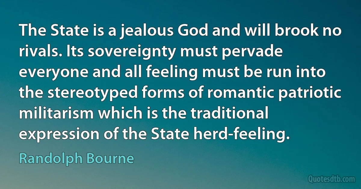 The State is a jealous God and will brook no rivals. Its sovereignty must pervade everyone and all feeling must be run into the stereotyped forms of romantic patriotic militarism which is the traditional expression of the State herd-feeling. (Randolph Bourne)