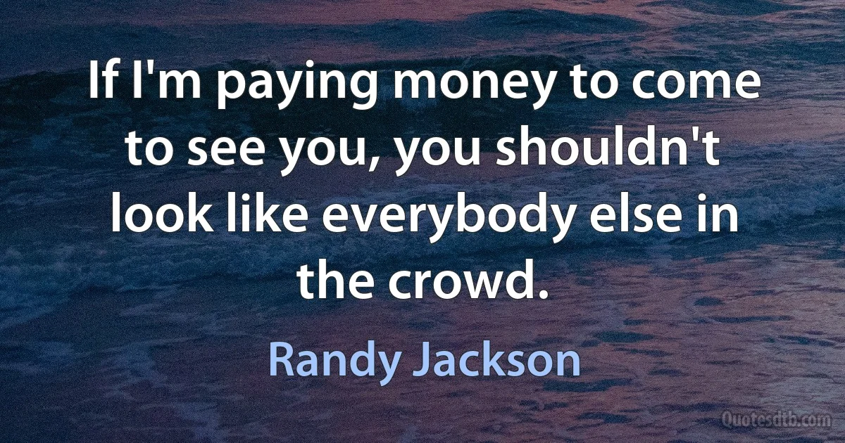 If I'm paying money to come to see you, you shouldn't look like everybody else in the crowd. (Randy Jackson)