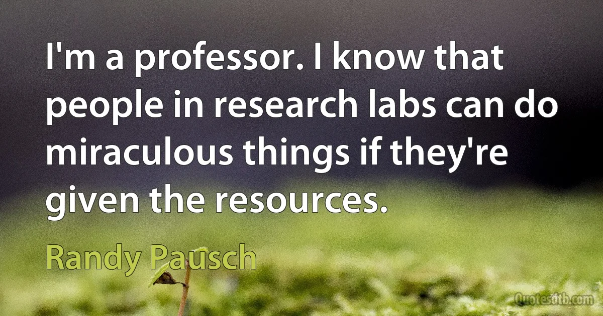 I'm a professor. I know that people in research labs can do miraculous things if they're given the resources. (Randy Pausch)