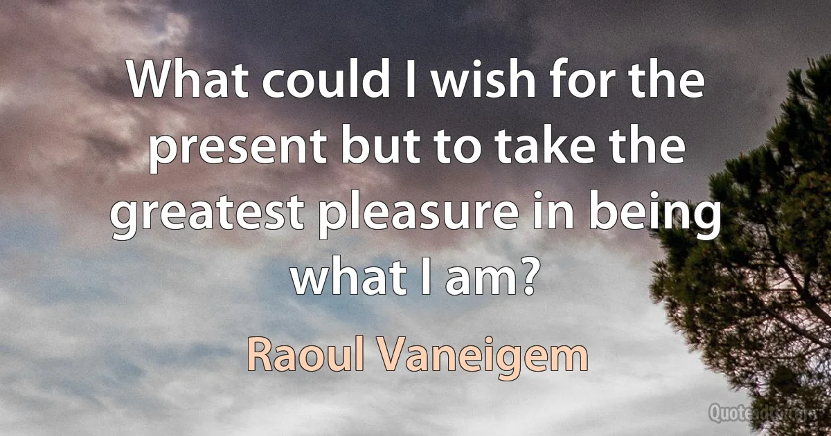 What could I wish for the present but to take the greatest pleasure in being what I am? (Raoul Vaneigem)