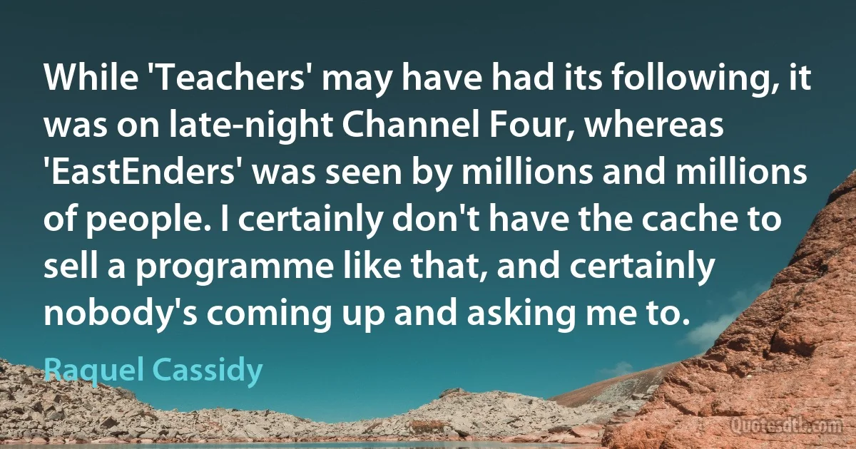 While 'Teachers' may have had its following, it was on late-night Channel Four, whereas 'EastEnders' was seen by millions and millions of people. I certainly don't have the cache to sell a programme like that, and certainly nobody's coming up and asking me to. (Raquel Cassidy)