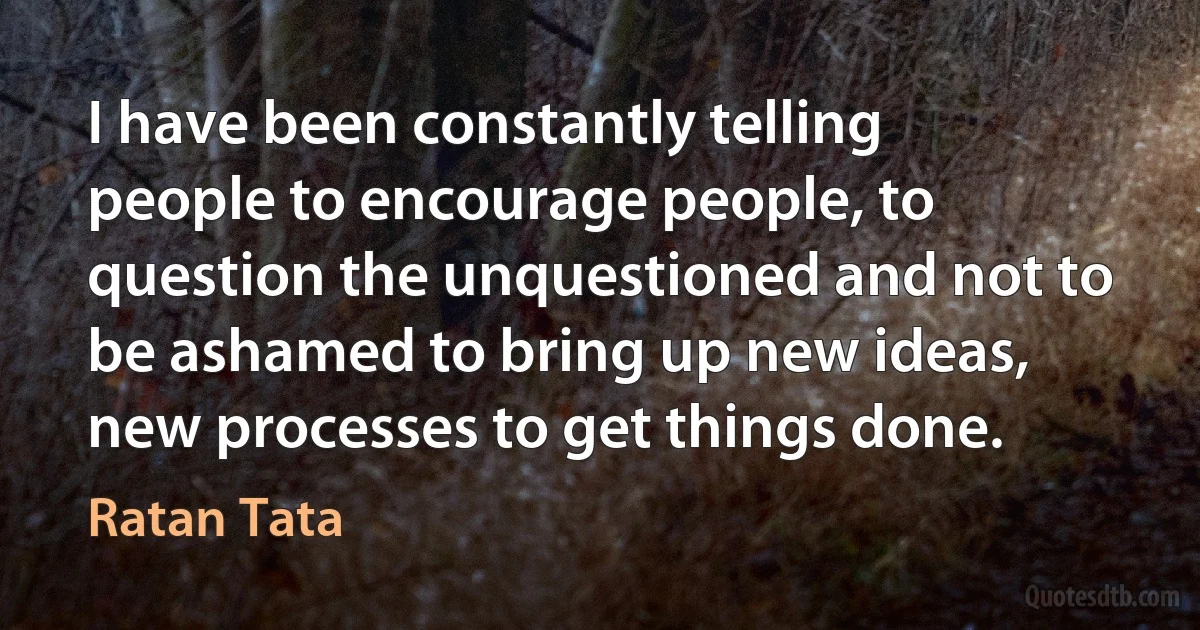 I have been constantly telling people to encourage people, to question the unquestioned and not to be ashamed to bring up new ideas, new processes to get things done. (Ratan Tata)