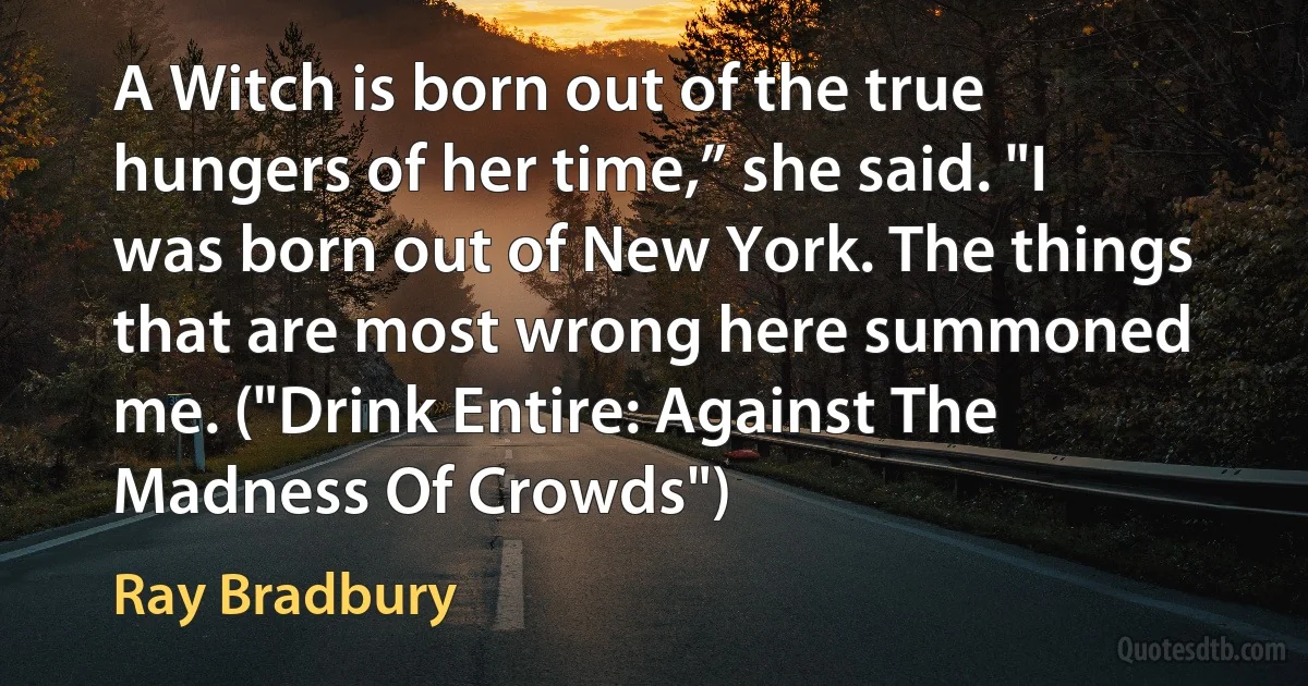 A Witch is born out of the true hungers of her time,” she said. "I was born out of New York. The things that are most wrong here summoned me. ("Drink Entire: Against The Madness Of Crowds") (Ray Bradbury)