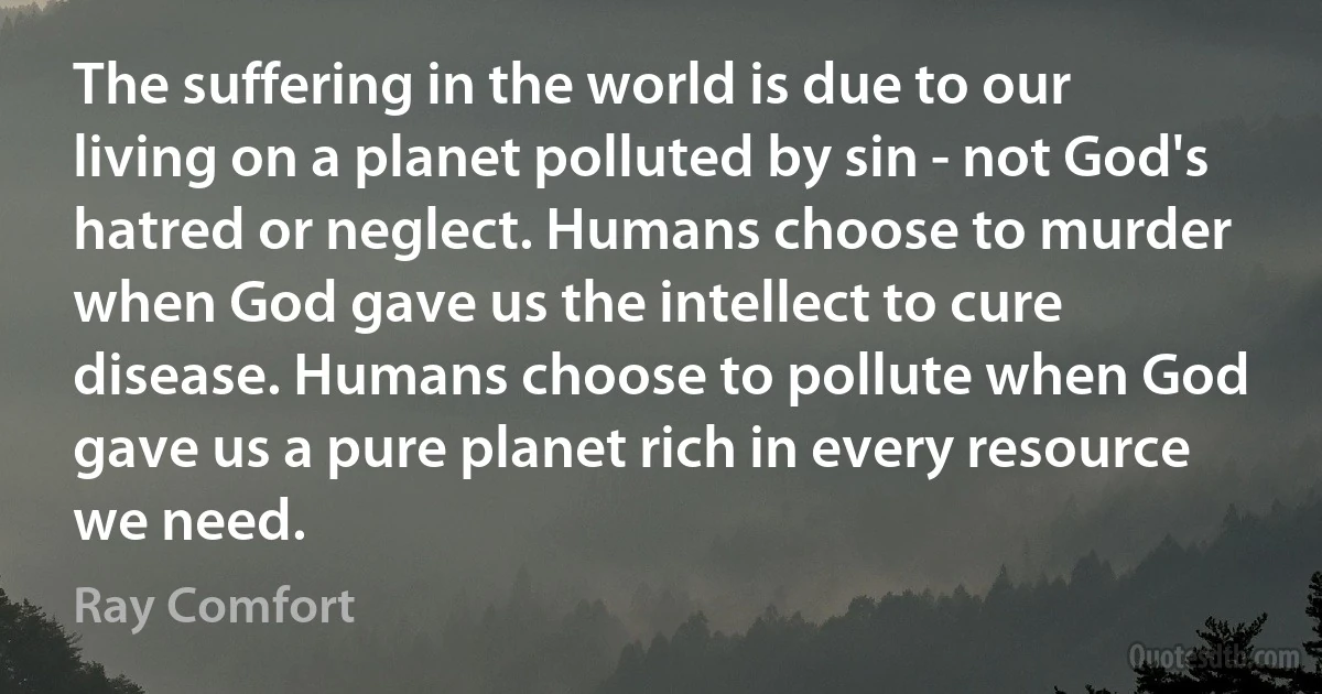 The suffering in the world is due to our living on a planet polluted by sin - not God's hatred or neglect. Humans choose to murder when God gave us the intellect to cure disease. Humans choose to pollute when God gave us a pure planet rich in every resource we need. (Ray Comfort)