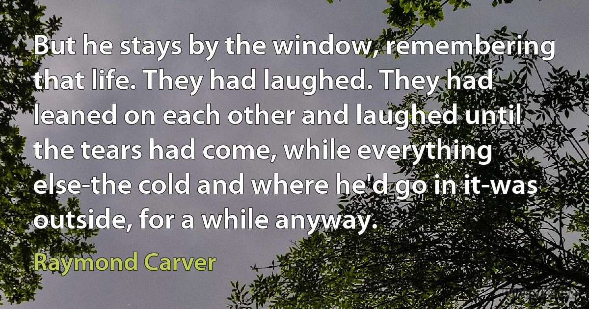 But he stays by the window, remembering that life. They had laughed. They had leaned on each other and laughed until the tears had come, while everything else-the cold and where he'd go in it-was outside, for a while anyway. (Raymond Carver)