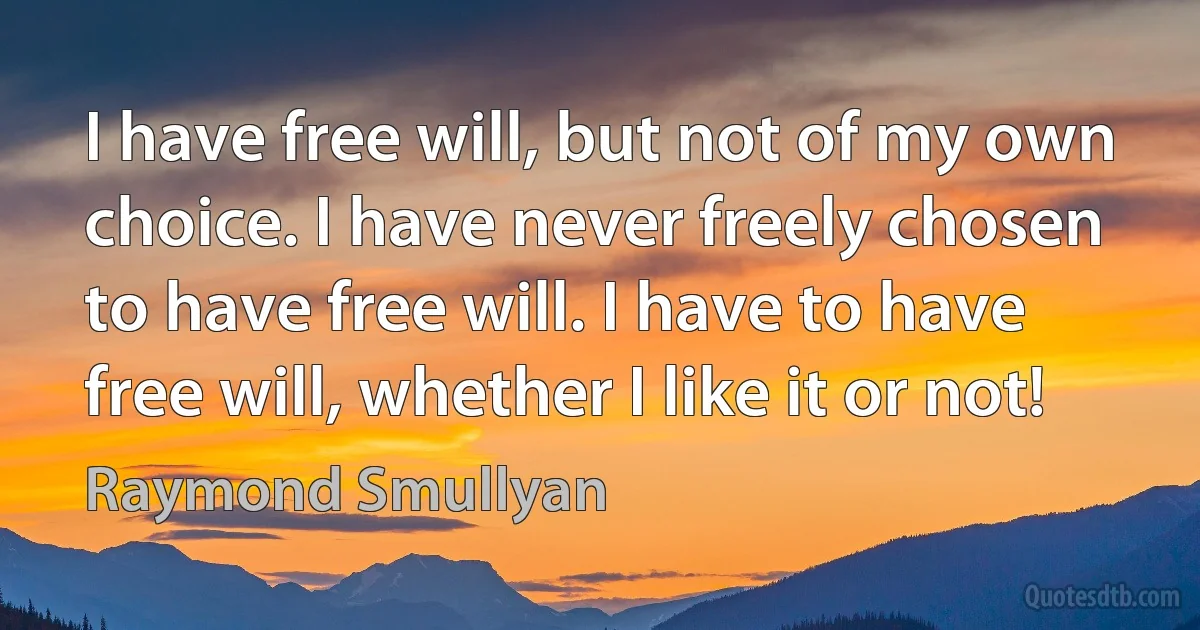 I have free will, but not of my own choice. I have never freely chosen to have free will. I have to have free will, whether I like it or not! (Raymond Smullyan)