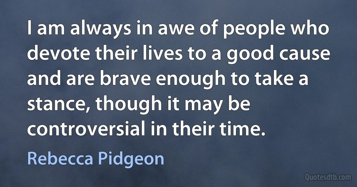 I am always in awe of people who devote their lives to a good cause and are brave enough to take a stance, though it may be controversial in their time. (Rebecca Pidgeon)