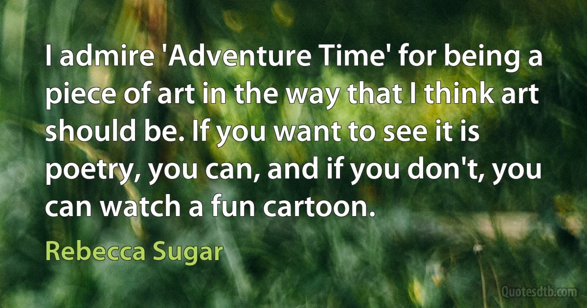 I admire 'Adventure Time' for being a piece of art in the way that I think art should be. If you want to see it is poetry, you can, and if you don't, you can watch a fun cartoon. (Rebecca Sugar)