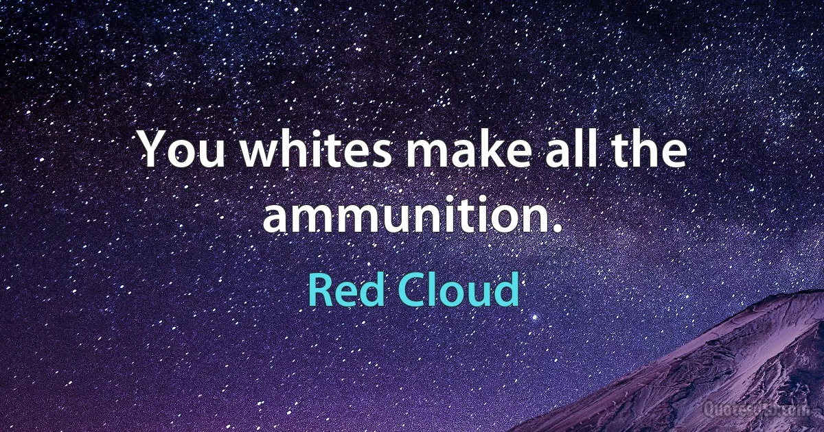 You whites make all the ammunition. (Red Cloud)