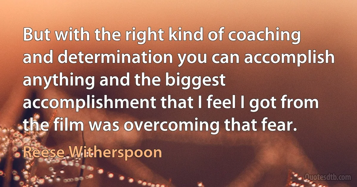 But with the right kind of coaching and determination you can accomplish anything and the biggest accomplishment that I feel I got from the film was overcoming that fear. (Reese Witherspoon)