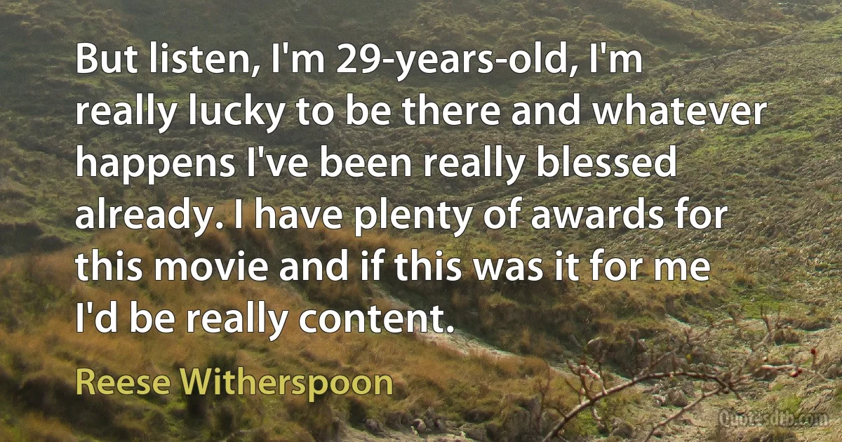 But listen, I'm 29-years-old, I'm really lucky to be there and whatever happens I've been really blessed already. I have plenty of awards for this movie and if this was it for me I'd be really content. (Reese Witherspoon)