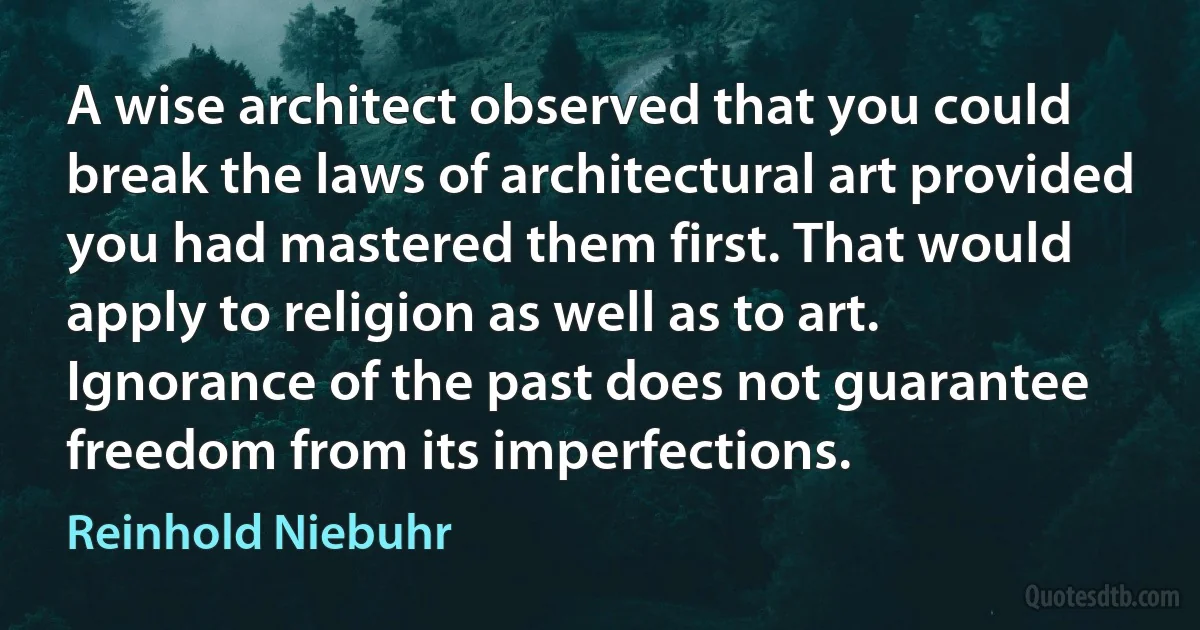 A wise architect observed that you could break the laws of architectural art provided you had mastered them first. That would apply to religion as well as to art. Ignorance of the past does not guarantee freedom from its imperfections. (Reinhold Niebuhr)