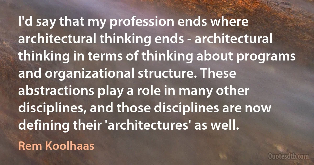 I'd say that my profession ends where architectural thinking ends - architectural thinking in terms of thinking about programs and organizational structure. These abstractions play a role in many other disciplines, and those disciplines are now defining their 'architectures' as well. (Rem Koolhaas)