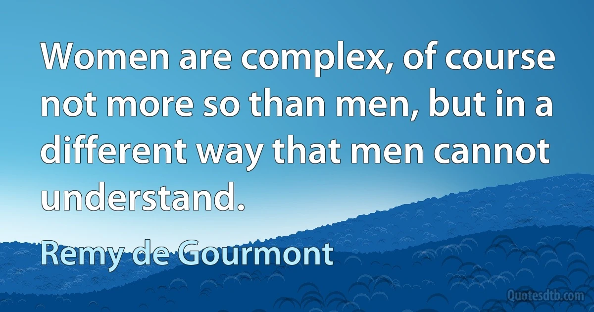 Women are complex, of course not more so than men, but in a different way that men cannot understand. (Remy de Gourmont)