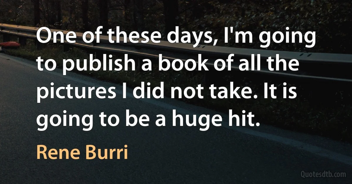 One of these days, I'm going to publish a book of all the pictures I did not take. It is going to be a huge hit. (Rene Burri)