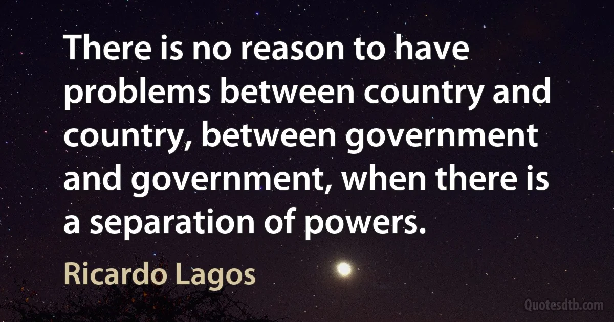 There is no reason to have problems between country and country, between government and government, when there is a separation of powers. (Ricardo Lagos)