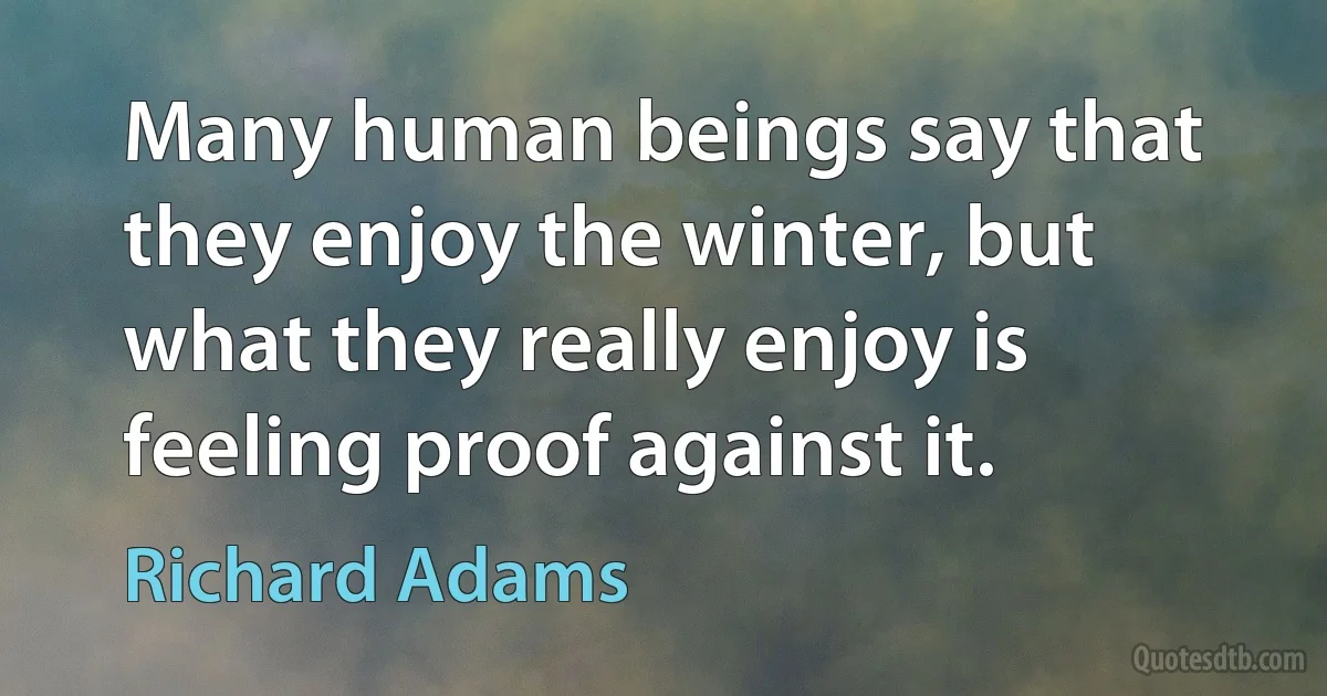 Many human beings say that they enjoy the winter, but what they really enjoy is feeling proof against it. (Richard Adams)