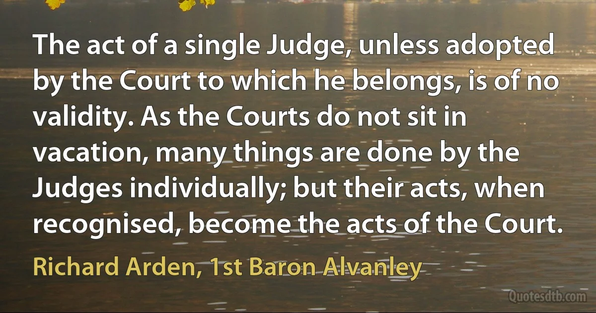 The act of a single Judge, unless adopted by the Court to which he belongs, is of no validity. As the Courts do not sit in vacation, many things are done by the Judges individually; but their acts, when recognised, become the acts of the Court. (Richard Arden, 1st Baron Alvanley)