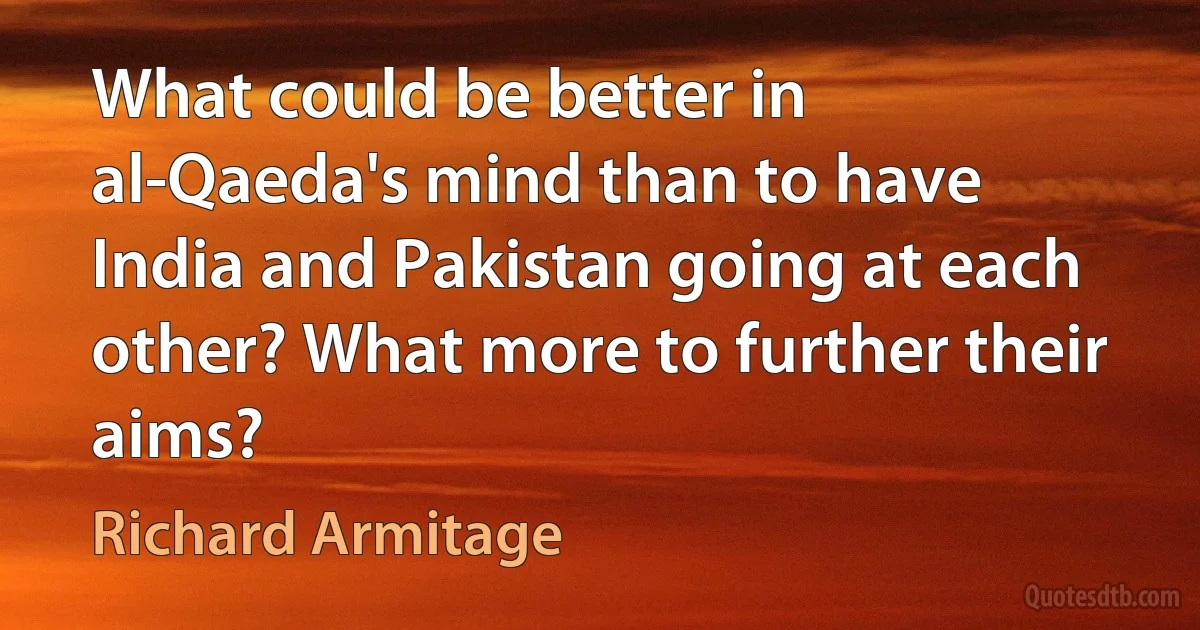 What could be better in al-Qaeda's mind than to have India and Pakistan going at each other? What more to further their aims? (Richard Armitage)