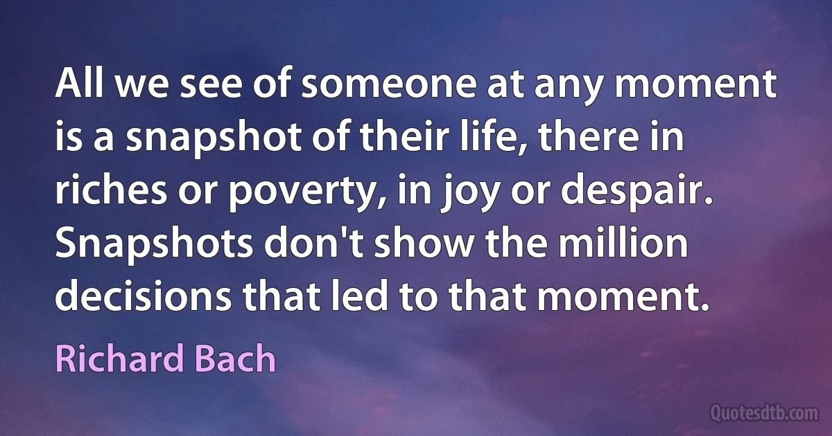 All we see of someone at any moment is a snapshot of their life, there in riches or poverty, in joy or despair. Snapshots don't show the million decisions that led to that moment. (Richard Bach)