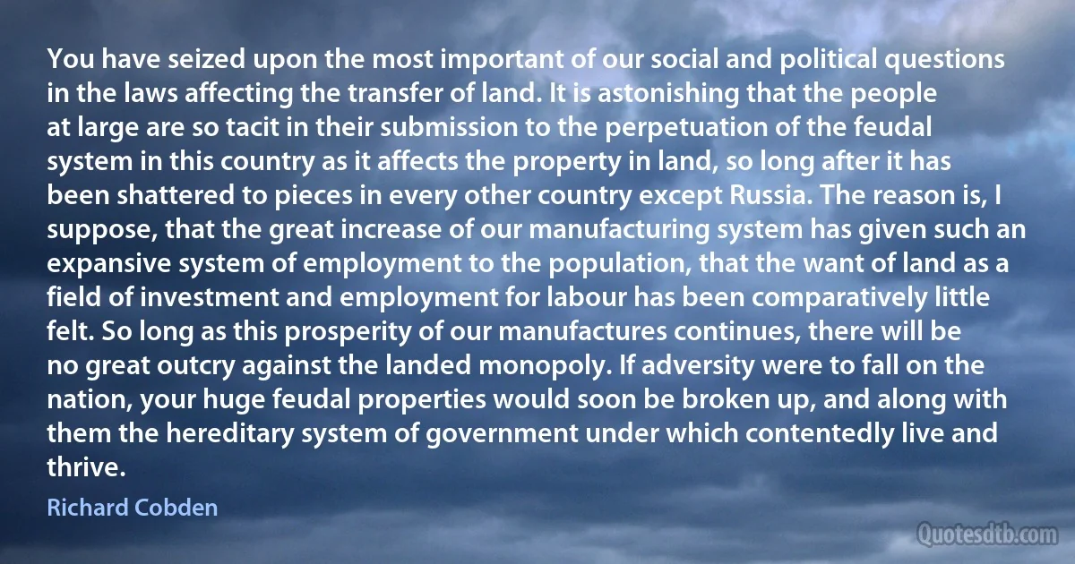 You have seized upon the most important of our social and political questions in the laws affecting the transfer of land. It is astonishing that the people at large are so tacit in their submission to the perpetuation of the feudal system in this country as it affects the property in land, so long after it has been shattered to pieces in every other country except Russia. The reason is, I suppose, that the great increase of our manufacturing system has given such an expansive system of employment to the population, that the want of land as a field of investment and employment for labour has been comparatively little felt. So long as this prosperity of our manufactures continues, there will be no great outcry against the landed monopoly. If adversity were to fall on the nation, your huge feudal properties would soon be broken up, and along with them the hereditary system of government under which contentedly live and thrive. (Richard Cobden)