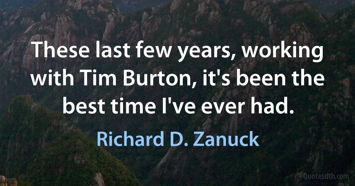 These last few years, working with Tim Burton, it's been the best time I've ever had. (Richard D. Zanuck)