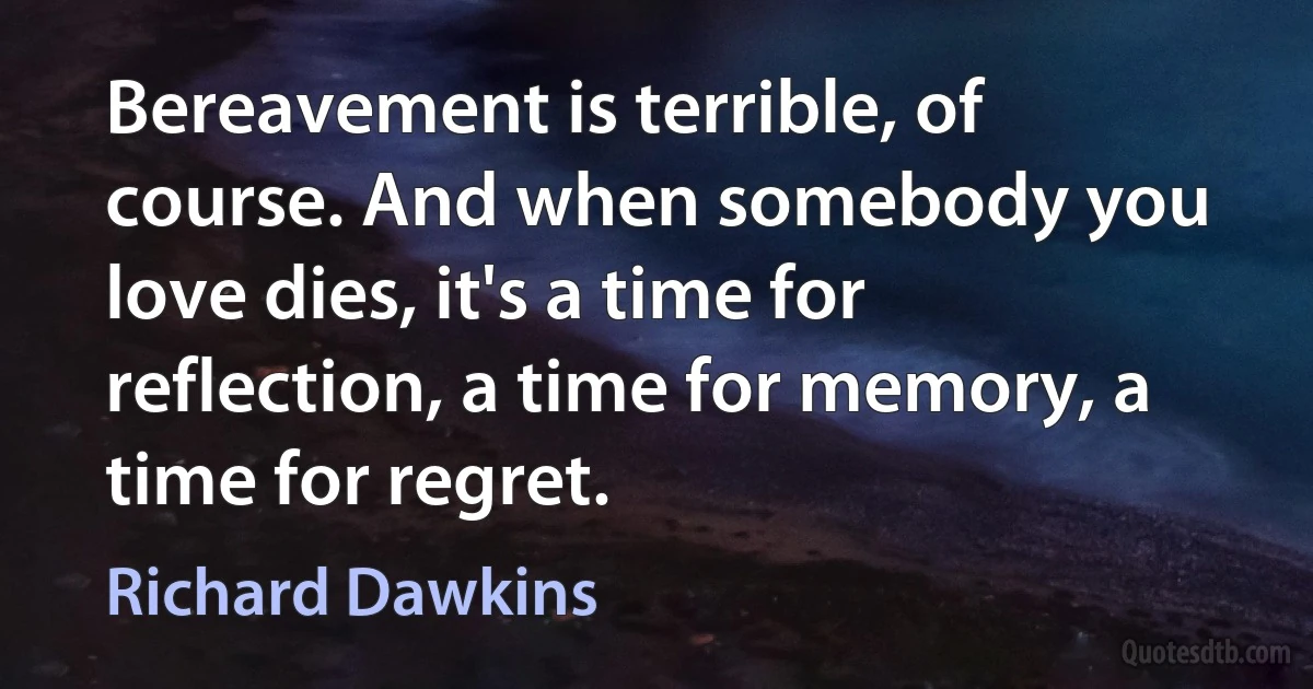 Bereavement is terrible, of course. And when somebody you love dies, it's a time for reflection, a time for memory, a time for regret. (Richard Dawkins)