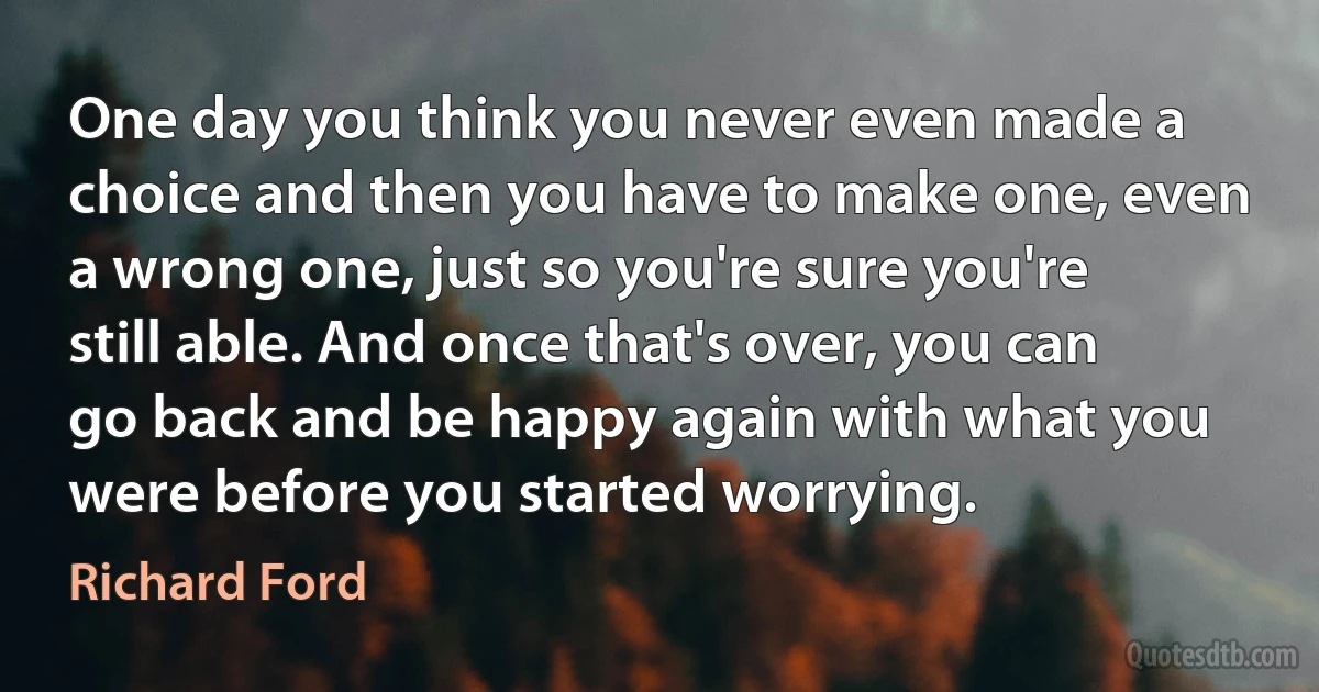 One day you think you never even made a choice and then you have to make one, even a wrong one, just so you're sure you're still able. And once that's over, you can go back and be happy again with what you were before you started worrying. (Richard Ford)