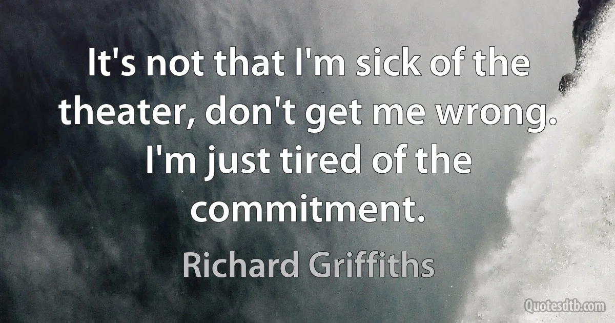 It's not that I'm sick of the theater, don't get me wrong. I'm just tired of the commitment. (Richard Griffiths)