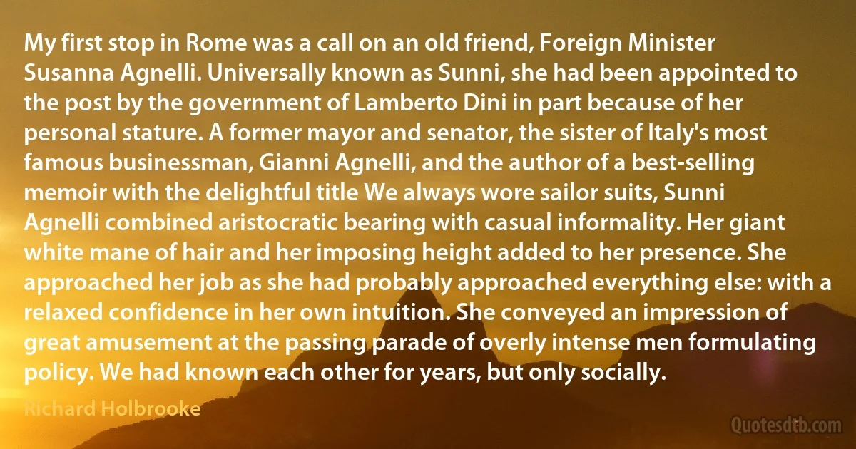 My first stop in Rome was a call on an old friend, Foreign Minister Susanna Agnelli. Universally known as Sunni, she had been appointed to the post by the government of Lamberto Dini in part because of her personal stature. A former mayor and senator, the sister of Italy's most famous businessman, Gianni Agnelli, and the author of a best-selling memoir with the delightful title We always wore sailor suits, Sunni Agnelli combined aristocratic bearing with casual informality. Her giant white mane of hair and her imposing height added to her presence. She approached her job as she had probably approached everything else: with a relaxed confidence in her own intuition. She conveyed an impression of great amusement at the passing parade of overly intense men formulating policy. We had known each other for years, but only socially. (Richard Holbrooke)