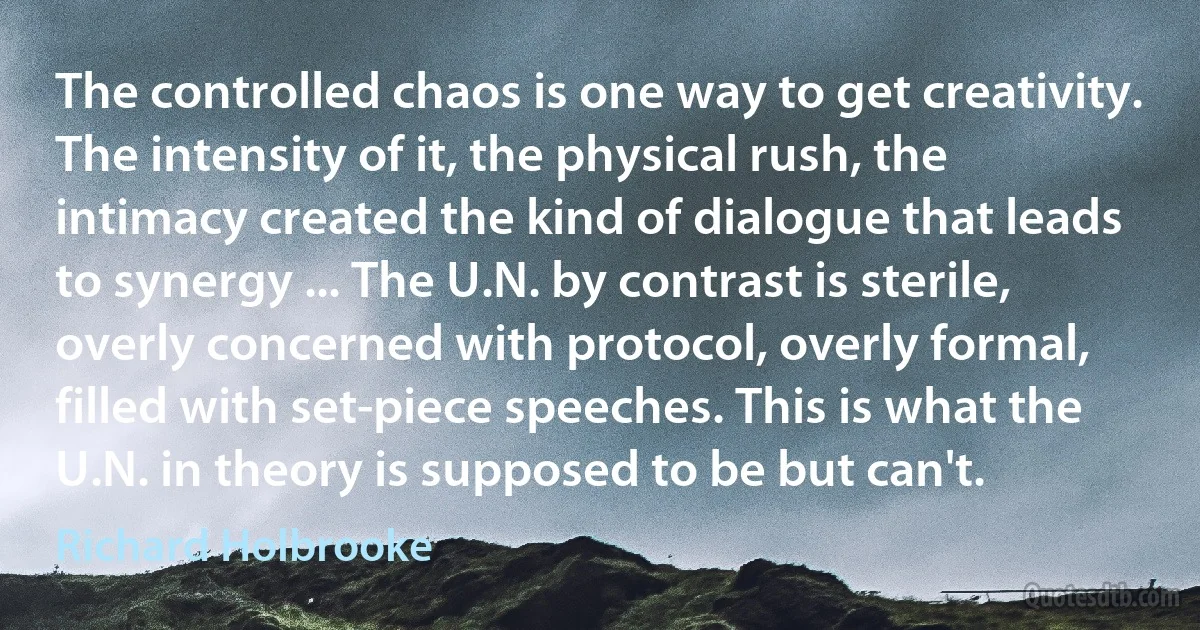 The controlled chaos is one way to get creativity. The intensity of it, the physical rush, the intimacy created the kind of dialogue that leads to synergy ... The U.N. by contrast is sterile, overly concerned with protocol, overly formal, filled with set-piece speeches. This is what the U.N. in theory is supposed to be but can't. (Richard Holbrooke)